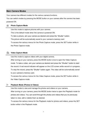 Page 8 7 
Main Camera Modes 
Your camera has different modes for the various camera functions. 
You can switch modes by pressing the MODE button on your camera after the camera has been 
powered ON. 
 Photo Capture Mode 
 Use this mode to capture pictures with your camera. 
This is the default mode when the camera is powered ON. 
To take a picture, aim your camera as desired and press the “Shutter” button. 
The picture will be automatically saved to your camera‟s memory cardK 
To access the various menus for...
