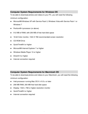 Page 11Downloaded from www.Manualslib.com manuals search engine  10 
Computer System Requirements for Windows OS 
To be able to download photos and videos to your PC, you will need the following 
minimum configuration:  
 Microsoft® Windows XP with Service Pack 3, Windows Vista with Service Pack 1 or 
Windows 7 
 Pentium® 4 processor (or above)  
 512 MB of RAM, with 250 MB of free hard disk space  
 16-bit Color monitor, 1024 X 768 recommended screen resolution  
 CD-ROM Drive 
 QuickTime® 6 or higher...