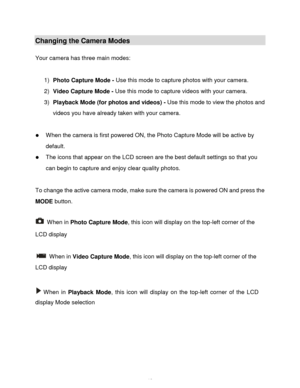 Page 13Downloaded from www.Manualslib.com manuals search engine  12 
Changing the Camera Modes 
 
Your camera has three main modes: 
 
1) Photo Capture Mode - Use this mode to capture photos with your camera. 
2) Video Capture Mode - Use this mode to capture videos with your camera. 
3) Playback Mode (for photos and videos) - Use this mode to view the photos and 
videos you have already taken with your camera. 
 
 When the camera is first powered ON, the Photo Capture Mode will be active by 
default.  
 The...