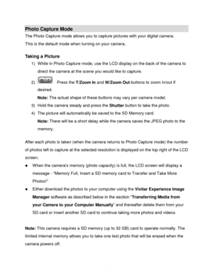 Page 15Downloaded from www.Manualslib.com manuals search engine  14 
Photo Capture Mode 
The Photo Capture mode allows you to capture pictures with your digital camera. 
This is the default mode when turning on your camera. 
 
Taking a Picture 
1) While in Photo Capture mode, use the LCD display on the back of the camera to 
direct the camera at the scene you would like to capture. 
2)   Press the T/Zoom In and W/Zoom Out buttons to zoom in/out if 
desired. 
Note: The actual shape of these buttons may vary per...