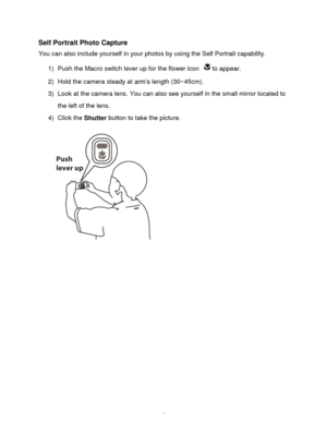 Page 16Downloaded from www.Manualslib.com manuals search engine  15 
Self Portrait Photo Capture 
You can also include yourself in your photos by using the Self Portrait capability. 
1) Push the Macro switch lever up for the flower icon to appear. 
2) Hold the camera steady at arm‟s length (30~45cm). 
3) Look at the camera lens. You can also see yourself in the small mirror located to 
the left of the lens. 
4) Click the Shutter button to take the picture. 
    
 
 
 
 
 
 
 
 
 
 
   