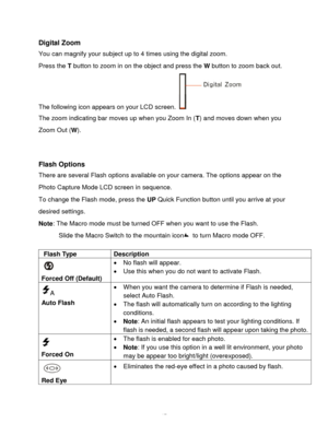 Page 18Downloaded from www.Manualslib.com manuals search engine  17 
Digital Zoom  
You can magnify your subject up to 4 times using the digital zoom.   
Press the T button to zoom in on the object and press the W button to zoom back out.  
The following icon appears on your LCD screen.  
The zoom indicating bar moves up when you Zoom In (T) and moves down when you 
Zoom Out (W). 
 
 
Flash Options 
There are several Flash options available on your camera. The options appear on the 
Photo Capture Mode LCD...
