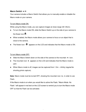 Page 19Downloaded from www.Manualslib.com manuals search engine  18 
Macro Switch / 
Your camera includes a Macro Switch that allows you to manually enable or disable the 
Macro mode on your camera. 
 
To turn Macro mode ON: 
While using the Macro mode, you can capture images at close range (30~45cm).  
 To turn the Macro mode ON, slide the Macro Switch up on the side of your camera to 
the flower icon.  
 When enabled, the Macro mode allows your camera to focus on an object that is 
close to the camera.  
...
