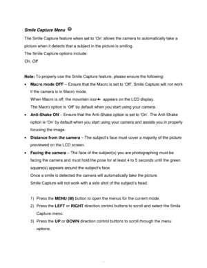 Page 24Downloaded from www.Manualslib.com manuals search engine  23 
Smile Capture Menu  
The Smile Capture feature when set to „On‟ allows the camera to automatically take a 
picture when it detects that a subject in the picture is smiling. 
The Smile Capture options include: 
On, Off 
 
Note: To properly use the Smile Capture feature, please ensure the following: 
 Macro mode OFF – Ensure that the Macro is set to „Off‟. Smile Capture will not work 
if the camera is in Macro mode. 
When Macro is off, the...