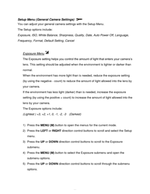 Page 27Downloaded from www.Manualslib.com manuals search engine  26 
Setup Menu (General Camera Settings)  
You can adjust your general camera settings with the Setup Menu. 
The Setup options include: 
Exposure, ISO, White Balance, Sharpness, Quality, Date, Auto Power Off, Language, 
Frequency, Format, Default Setting, Cancel 
 
Exposure Menu 
The Exposure setting helps you control the amount of light that enters your camera‟s 
lens. This setting should be adjusted when the environment is lighter or darker than...