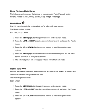 Page 40Downloaded from www.Manualslib.com manuals search engine  39 
Photo Playback Mode Menus 
The following are the menus that appear in your camera‟s Photo Playback Mode: 
Rotate, Protect (Lock/Unlock), Delete, Crop Image, Pictbridge 
 
Rotate Menu  
Use this menu to rotate the pictures that you‟ve taken with your camera. 
The Rotate options include: 
90, 180, 270, Cancel 
 
1) Press the MENU (M) button to open the menus for the current mode. 
2) Press the LEFT or RIGHT direction control buttons to scroll...
