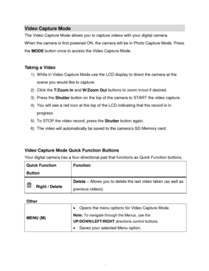 Page 44Downloaded from www.Manualslib.com manuals search engine  43 
Video Capture Mode 
The Video Capture Mode allows you to capture videos with your digital camera.  
When the camera is first powered ON, the camera will be in Photo Capture Mode. Press 
the MODE button once to access the Video Capture Mode. 
 
 
Taking a Video 
1) While in Video Capture Mode use the LCD display to direct the camera at the 
scene you would like to capture. 
2) Click the T/Zoom In and W/Zoom Out buttons to zoom in/out if...