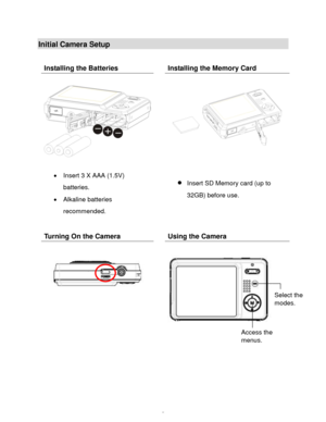 Page 6Downloaded from www.Manualslib.com manuals search engine  5 
Initial Camera Setup 
 
 
 
 
Installing the Batteries  Installing the Memory Card 
 
 
 
 Insert 3 X AAA (1.5V) 
batteries. 
 Alkaline batteries 
recommended. 
  
 
 
 
 
 Insert SD Memory card (up to 
32GB) before use. 
Turning On the Camera  Using the Camera 
 
 
  
 
 
 
Select the 
modes. 
Access the 
menus.   