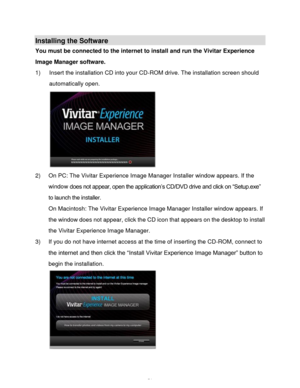 Page 52Downloaded from www.Manualslib.com manuals search engine  51 
Installing the Software 
You must be connected to the internet to install and run the Vivitar Experience 
Image Manager software. 
1) Insert the installation CD into your CD-ROM drive. The installation screen should 
automatically open.  
 
2) On PC: The Vivitar Experience Image Manager Installer window appears. If the 
window does not appear, open the application‟s CD/DVD drive and click on “Setup.exe” 
to launch the installer. 
On Macintosh:...