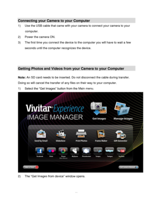 Page 54Downloaded from www.Manualslib.com manuals search engine  53 
Connecting your Camera to your Computer 
1) Use the USB cable that came with your camera to connect your camera to your 
computer. 
2) Power the camera ON. 
3) The first time you connect the device to the computer you will have to wait a few 
seconds until the computer recognizes the device. 
 
 
 
Getting Photos and Videos from your Camera to your Computer 
 
Note: An SD card needs to be inserted. Do not disconnect the cable during transfer....