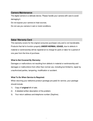 Page 57Downloaded from www.Manualslib.com manuals search engine  56 
Camera Maintenance 
The digital camera is a delicate device. Please handle your camera with care to avoid 
damaging it. 
Do not expose your camera to heat sources. 
Do not use you camera in wet or moist conditions. 
 
 
 
Sakar Warranty Card 
This warranty covers for the original consumer purchaser only and is not transferable. 
Products that fail to function properly UNDER NORMAL USAGE, due to defects in 
material or workmanship will be...