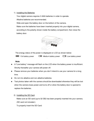 Page 7Downloaded from www.Manualslib.com manuals search engine  6 
1) Installing the Batteries 
Your digital camera requires 3 AAA batteries in order to operate.  
Alkaline batteries are recommended. 
Slide and open the battery door on the bottom of the camera. 
Make sure the batteries have been inserted properly into your digital camera, 
according to the polarity shown inside the battery compartment, then close the 
battery door. 
 
The energy status of the power is displayed on LCD as shown below  
 Full...