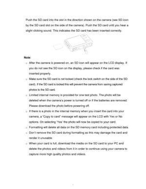 Page 8Downloaded from www.Manualslib.com manuals search engine  7 
Push the SD card into the slot in the direction shown on the camera (see SD icon 
by the SD card slot on the side of the camera). Push the SD card until you hear a 
slight clicking sound. This indicates the SD card has been inserted correctly. 
 
Note:  
o After the camera is powered on, an SD icon will appear on the LCD display. If 
you do not see the SD icon on the display, please check if the card was 
inserted properly. 
o Make sure the SD...