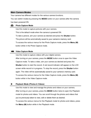 Page 9Downloaded from www.Manualslib.com manuals search engine  8 
Main Camera Modes 
Your camera has different modes for the various camera functions. 
You can switch modes by pressing the MODE button on your camera after the camera 
has been powered ON. 
 Photo Capture Mode 
 Use this mode to capture pictures with your camera. 
This is the default mode when the camera is powered ON. 
To take a picture, aim your camera as desired and press the Shutter button. 
The picture will be automatically saved to your...