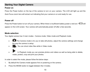 Page 11Starting Your Digital Camera Power on   Press the Power button on the top of the camera to turn on your camera. The LCD will light up and the 
Auto-Focus zoom lens will extract out indicating that your camera is on and ready for use.   
 Power off Press the Power button to turn off your camera. When there is insufficient battery power a red icon 
 wil l 
appear on the LCD screen. Your camera will automatically power off after a few seconds. 
 
Mode selection Your digital camera has 3 main modes - Camera...