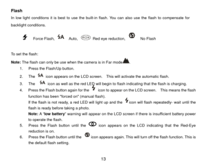 Page 14Flash In low light conditions it is best to use the built-in flash. You can also use the flash to compensate for 
backlight conditions.     
      
   Force Flash, 
  Auto, 
  Red eye reduction, 
  No Flash      
 
To set the flash: 
Note:  The flash can only be use when the camera is in Far mode
.   
1.  Press the Flash/Up button.   
2. The 
  icon appears on the LCD screen.    This will activate the automatic flash. 
3. The    icon as well as the red LED will begin to flash indicating that the flash is...