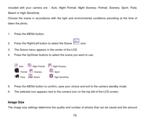 Page 16included with your camera are - Auto, Night Portrait, Night Scenery, Portrait, Scenery, Sport, Party, 
Beach or High Sensitivity .  
Choose the scene in accordance with the light and env ironmental conditions prevailing at the time of 
taken the photo. 
 
1.  Press the MENU button.   
2.  Press the Right/Left button to select the Scene 
 icon. 
3.  The Scene menu appears in the center of the LCD. 
4.  Press the Up/Down buttons to select the scene you want to use.   
 Auto    
 Night Portrait   
 Night...