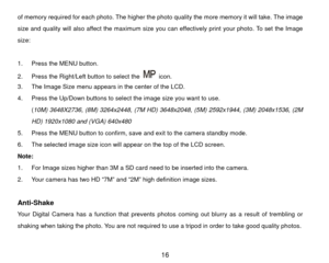 Page 17of memory required for each photo. The higher the photo quality the more memory it will take. The image 
size and quality will also affect the maximum size you can effectively print your photo. To set the Image 
size: 
 
1.  Press the MENU button.   
2.  Press the Right/Left button to select the 
 icon. 
3.  The Image Size menu appears in the center of the LCD. 
4.  Press the Up/Down buttons to select the image size you want to use. 
(10M) 3648X2736, (8M) 3264x2448, (7M HD) 3648x2048, (5M) 2592x1944,...