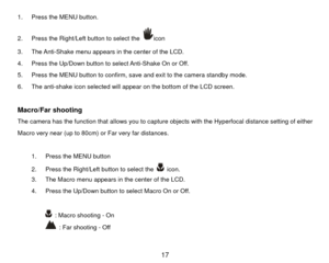 Page 181.  Press the MENU button.   
2.  Press the Right/Left button to select the 
icon 
3.  The Anti-Shake menu appears in the center of the LCD. 
4.  Press the Up/Down button to select Anti-Shake On or Off. 
5.  Press the MENU button to confirm, save and exit to the camera standby mode. 
6.  The anti-shake icon selected will appear on the bottom of the LCD screen. 
 
Macro/Far shooting   The camera has the function that allows you to captur e objects with the Hyperfocal distance setting of either 
Macro very...