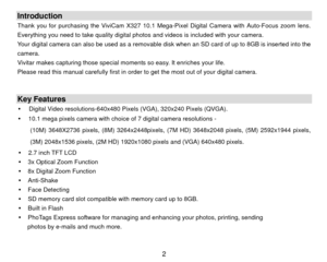 Page 3Introduction Thank you for purchasing the ViviCam X327 10.1 Mega-Pixel Digital Camera with Auto-Focus zoom lens. 
Everything you need to take quality digital photos  and videos is included with your camera. 
Your digital camera can also be used as a removable disk  when an SD card of up to 8GB is inserted into the 
camera.  
Vivitar makes capturing those special moments so easy. It enriches your life. 
Please read this manual carefully first in order to get the most out of your digital camera. 
 
 Key...