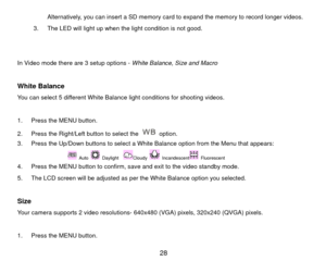 Page 29Alternatively, you can insert a SD memory card to expand the memory to record longer videos. 
3.  The LED will light up when the light condition is not good. 
 
 
In Video mode there are 3 setup options -  White Balance, Size and Macro 
 
White Balance You can select 5 different White Bal ance light conditions for shooting videos. 
 
1.  Press the MENU button. 
2.  Press the Right/Left button to select the 
 option. 
3.  Press the Up/Down buttons to select a White Balance option from the Menu that...