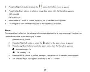 Page 302.  Press the Right/Left button to select the 
  option for the Size menu to appear. 
3.  Press the Up/Down buttons to select an Image Size option from the Menu that appears:  VGA 640x480 
QVGA 320x240 
4.  Press the MENU button to confirm, save and exit to the video standby mode. 
5.  The Image Size icon selected will appear at the top of the LCD screen. 
 
Macro The camera has the function that allows you to capture  objects either at very near or very far distances.   
Use the Macro close up for...