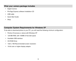 Page 4 What your camera package includes y Digital Camera  
y   PhoTags Express software Installation CD   
y  USB cable  
y   Quick Start Guide 
y  Strap   
   Computer System Requirements for Windows XP To be able to download photos to your PC, you will need the following minimum configuration: y  Pentium III process or above with Windows XP 
y   128 MB RAM, with 150MB of free disk space 
y   Available USB interface 
y  CD-ROM Drive 
y   1024 x 768 Recommended screen resolution   
y   16-bit color or higher...