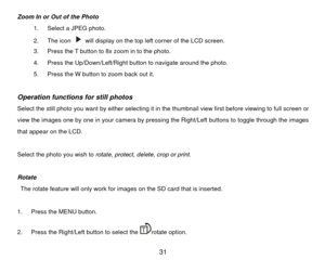 Page 32Zoom In or Out of the Photo 1.  Select a JPEG photo.   
2. The icon 
  will display on the top left corner of the LCD screen. 
3.  Press the T button to 8x zoom in to the photo. 
4.  Press the Up/Down/Left/Right button to navigate around the photo. 
5.  Press the W button to zoom back out it. 
                
Operation functions for still photos Select the still photo you want by either selecting it in the thumbnail view first before viewing to full screen or 
view the images one by one in your camera...