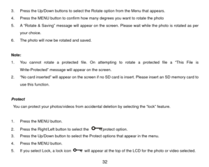 Page 333.  Press the Up/Down buttons to select the Rotate option from the Menu that appears. 
4.  Press the MENU button to confirm how many degrees you want to rotate the photo 
5.  A “Rotate & Saving” message will appear on the screen. Please wait while the photo is rotated as per your choice. 
6.  The photo will now be rotated and saved.   
Note:  
1.  You cannot rotate a protected file. On attempting to rotate a protected file a “This File is  Write-Protected” message will appear on the screen.   
2.  “No...