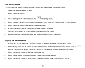 Page 36Print with Pictbridge 
  You can print the photos directly from the camera with a Pictbridge compatible printer.   
1.  Select the photo you wish to print. 
2.  Press the MENU button. 
3.  Press the Right/Left button to select the 
 Pictbridge menu. 
4.  Press the Up/Down button and select Pictbridge to print photos or press Cancel to exit the menu.   
5.  Press the MENU button to enter the Pictbridge mode. 
6.  A message will appear on the LCD to “Please connect to device”. 
7.  Connect your camera to a...