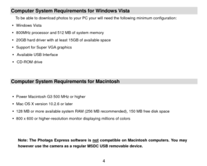 Page 5Computer System Requirements for Windows Vista To be able to download photos to your PC your will need the following minimum configuration: 
y  Windows Vista 
y   800MHz processor and 512 MB of system memory 
y   20GB hard driver with at l east 15GB of available space 
y   Support for Super VGA graphics 
y   Available USB Interface   
y  CD-ROM drive 
 Computer System Requirements for Macintosh 
 
y   Power Macintosh G3 500 MHz or higher 
y   Mac OS X version 10.2.6 or later 
y   128 MB or more available...