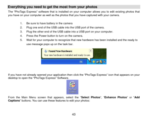 Page 44Everything you need to get the most from your photos   The “PhoTags Express” software that is installed on your computer allows you to edit existing photos that 
you have on your computer as well as the photos that you have captured with your camera. 
 
1.  Be sure to have battery in the camera 
2.  Plug one end of the USB cable into the USB port of the camera.     
3.  Plug the other end of the USB cable into a USB port on your computer. 
4.  Press the Power button to turn on the camera. 
5.  Wait for...