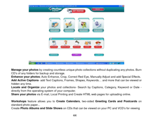 Page 45 
 
Manage your photos  by creating countless unique photo collections without duplicating any photos. Burn 
CD’s of any folders for backup and storage. 
Enhance your photos; Auto Enhance, Crop, Correct Red Eye, Manually Adjust and add Special Effects. 
Add Active Captions- add Text Captions, Frames, Shapes, Keyw ords… and more that can be viewed or 
hidden any time.   
Locate and Organize your photos and collections- Search by Captions, Category, Keyword or Date - 
directly from the operating system of...