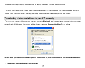 Page 51The video will begin to play automatically. To replay the video, use the media controls.     
  
Once all the Photos and Videos have been downloaded to the computer it is recommended that you 
delete them from the camera thereby preparing your camera to take more photos and videos. 
 Transferring photos and videos to your PC manually Turn on your camera, Change your camera mode to  Playback and connect your camera to the computer 
correctly with USB cable, the screen will be shown a window ( Removable...