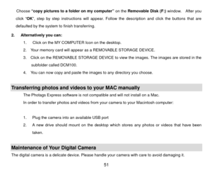 Page 52Choose “copy pictures to a folder on my computer” on the  Removable Disk (F:) window.  After you 
click “ OK”, step by step instructions will appear. Follow the description and click the buttons that are 
defaulted by the system to finish transferring. 
2.   Alternatively you can:   1.      Click on the MY COMPUTER Icon on the desktop. 
2.    Your memory card will appear as a REMOVABLE STORAGE DEVICE. 
3.    Click on the REMOVABLE STORAGE DEVICE to view the images. The images are stored in the 
subfolder...