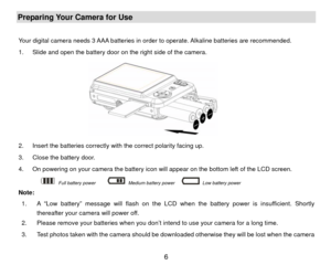 Page 7Preparing Your Camera for Use  
Your digital camera needs 3 AAA batteries in order to operate. Alkaline batteries are recommended. 
1.  Slide and open the battery door on the right side of the camera. 
       
 
2.  Insert the batteries correctly with the correct polarity facing up.   
3.  Close the battery door. 
4.  On powering on your camera the battery icon will appear on the bottom left of the LCD screen. 
       
 Full battery power     
 Medium battery power   
 Low battery power...