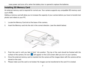 Page 8loses power and turns off or when the battery door is opened to replace the batteries. 
Installing SD Memory Card An external memory card is required for normal use. Your camera supports any compatible SD memory card 
(up to 8GB). 
Adding a memory card will allow you to increase the capacity of your camera before you have to transfer test 
photos and videos to your PC. 
 
1.  Locate the Memory Card slot at the base of the camera. 
2.  Insert the Memory card into the slot in the correct direction. (see...