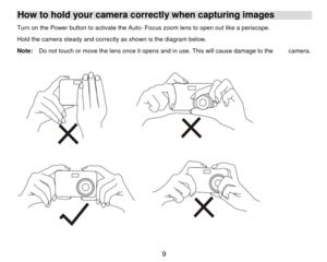 Page 10How to hold your camera correctly when capturing images Turn on the Power button to activate the Auto - Focus zoom lens to open out like a periscope. 
Hold the camera steady and correctly as shown is the diagram below.  
Note:    Do not touch or move the lens once it opens and in  use. This will cause damage to the          camera. 
 
 
  