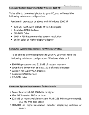 Page 2Downloaded from www.Manualslib.com manuals search engine Touring the camera 
13 
 
Computer System Requirements for Windows 2000 XP 
To be able to download photos to your PC, you will need the 
following minimum configuration: 
 Pentium III processor or above with Windows 2000 XP 
 128 MB RAM, with 150MB of free disk space 
 Available USB interface 
 CD-ROM Drive 
 1024 x 768 Recommended screen resolution  
 16-bit color or higher display adaptor 
 
Computer System Requirements for Windows Vista/7...