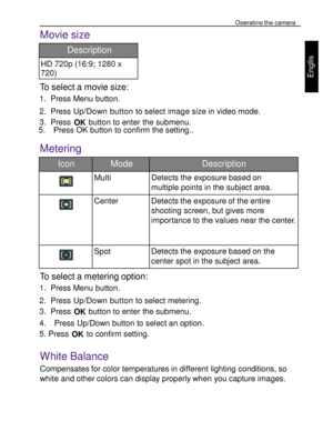 Page 19Downloaded from www.Manualslib.com manuals search engine Operating the camera 
30 
 
Engl
is
h 
Movie size  
Description 
HD 720p (16:9; 1280 x 
720) 
To select a movie size: 
1. Press Menu button. 
2. Press Up/Down button to select image size in video mode. 
3. Press OK button to enter the submenu. 5.    Press OK button to confirm the setting..  
Metering  
Icon Mode Description 
  
Multi Detects the exposure based on 
multiple points in the subject area. 
   
Center Detects the exposure of the entire...