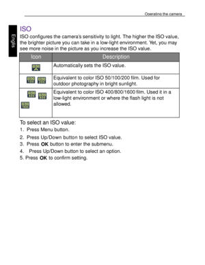 Page 21Downloaded from www.Manualslib.com manuals search engine Operating the camera 
32 
 
Engl
is
h 
 
 
ISO 
ISO configures the camera’s sensitivity to light. The higher the ISO value, 
the brighter picture you can take in a low-light environment. Yet, you may 
see more noise in the picture as you increase the ISO value.  
Icon Description 
 Automatically sets the ISO value. 
  
Equivalent to color ISO 50/100/200 film. Used for 
outdoor photography in bright sunlight. 
  
  
Equivalent to color ISO...