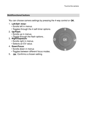 Page 4Downloaded from www.Manualslib.com manuals search engine Touring the camera 
15 
 
 
 
Multifunctional buttons 
You can choose camera settings by pressing the 4-way control or OK. 
1. Left/Self -timer: 
• Scrolls left in menus.  
• Toggles through the 4 self-timer options. 
2. Up/Flash:  
• Scrolls up in menus. 
• Toggle through the flash options..  3. Right/Exposure: 
• Scrolls right in menus. 
• Selects an EV value. 
4. Down/Focus: 
• Scrolls down in menus 
• Toggles between different focus modes. 
5....