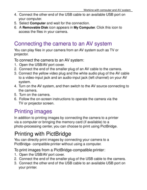 Page 37Downloaded from www.Manualslib.com manuals search engine Working with computer and AV system 
61 
 
   4. Connect the other end of the USB cable to an available USB port on 
your computer. 
5. Select Computer and wait for the connection. 
6. A Removable Disk icon appears in My Computer. Click this icon to 
access the files in your camera.   
Connecting the camera to an AV system 
You can play files in your camera from an AV system such as TV or 
projector. 
To connect the camera to an AV system: 
1. Open...