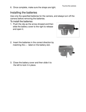 Page 6Downloaded from www.Manualslib.com manuals search engine Touring the camera 
17 
 
6. Once complete, make sure the straps are tight. 
 
Installing the batteries 
Use only the specified batteries for the camera, and always turn off the 
camera before removing the batteries. 
To install the batteries: 
1. Push the clip as the arrow showed and then 
slide the battery cover to the right to release 
and open it. 
 
 
 
 
2. Insert the batteries in the correct direction by 
matching the + - label on the...