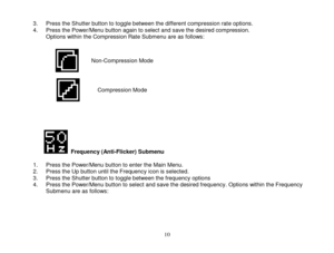 Page 11 
  10 
3. Press the Shutter button to toggle between the different compression rate options. 4. Press the Power/Menu button again to select and save the desired compression.  Options within the Compression Rate Submenu are as follows:   
 
 
 
 
 
 
 
 
 
              Frequency (Anti-Flicker) Submenu  1. Press the Power/Menu button to enter the Main Menu. 2. Press the Up button until the Frequency icon is selected. 3. Press the Shutter button to toggle between the frequency options 4. Press the...