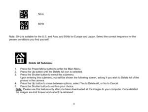 Page 12 
  11 
          Note: 60Hz is suitable for the U.S. and Asia, and 50Hz for Europe and Japan. Select the correct frequency for the present conditions you find yourself.     
          Delete All Submenu  1. Press the Power/Menu button to enter the Main Menu. 2. Press the Up button until the Delete All icon is selected. 3. Press the Shutter button to select this submenu.  Upon entering this submenu, you will be shown the following screen, asking if you wish to Delete All of the photos in the camera.  4....