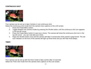 Page 15 
  14 
CONTINUOUS SHOT 
 
  Your camera can be set up to take 3 photos in one continuous shot. Select the Continuous shot mode from the camera menu options on the LCD screen. 1. Press the Power/Menu button.  2. Toggle between the camera modes by pressing the Shutter button until the continuous shot icon appears in the top left corner.  3. Press the Power/Menu button to save your choice. The camera will show the continuous shot icon in the top left corner - you can now take your shots. 4. Press the...
