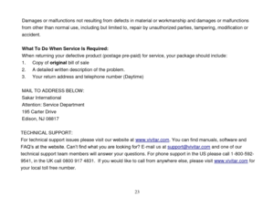 Page 24 
  23 
Damages or malfunctions not resulting from defects in material or workmanship and damages or malfunctions 
from other than normal use, including but limited to, repair by unauthorized parties, tampering, modification or 
accident. 
 
What To Do When Service Is Required: 
When returning your defective product (postage pre-paid) for service, your package should include: 
1. Copy of original bill of sale 
2. A detailed written description of the problem. 
3. Your return address and telephone number...