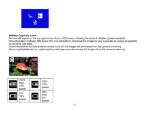 Page 13 
  12 
                 Battery Capacity Icons An icon will appear on the top right corner of your LCD screen, showing the amount of battery power available. Once the battery indicator falls below 35% it is advisable to download the images to your computer as quickly as possible so as not to lose them.  Once the batteries run low and the camera turns off, the images will be erased from the camera`s memory.  Removing the batteries and replacing them with new ones also erases the images from the camera`s...