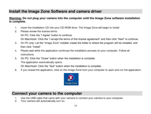 Page 19 
  18 
Install the Image Zone Software and camera driver  
Warning: Do not plug your camera into the computer until the Image Zone software installation 
is complete.  1. Insert the installation CD into your CD-ROM drive. The Image Zone will begin to install.  
2. Please review the license terms. 
On PC: Click the “I Agree” button to continue. 
On Macintosh: Click the “I accept the terms of this license agreement” and then click “Next” to continue. 
3. On PC only: Let the “Image Zone” installer create...